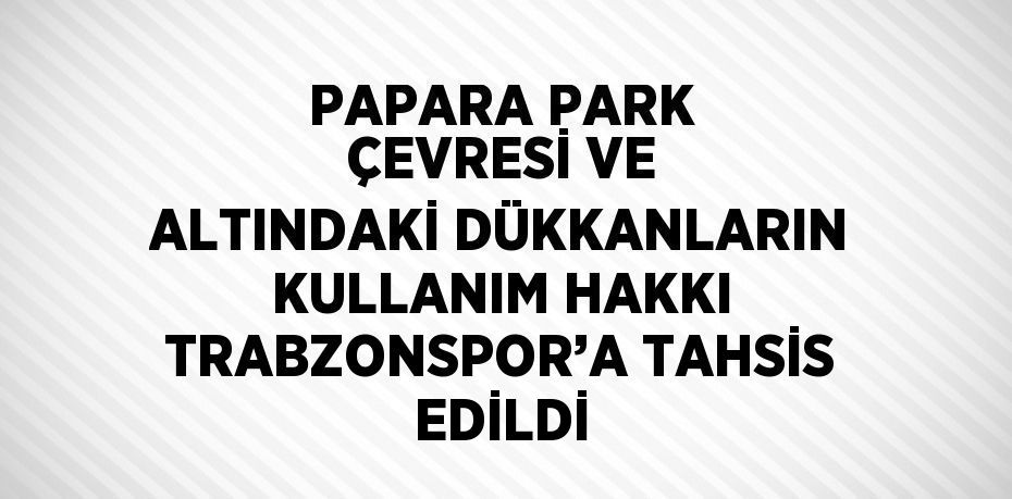 PAPARA PARK ÇEVRESİ VE ALTINDAKİ DÜKKANLARIN KULLANIM HAKKI TRABZONSPOR’A TAHSİS EDİLDİ