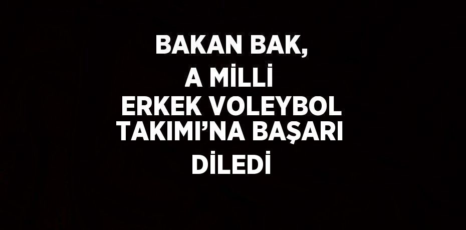 BAKAN BAK, A MİLLİ ERKEK VOLEYBOL TAKIMI’NA BAŞARI DİLEDİ
