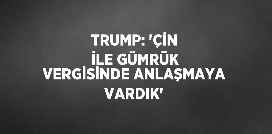 TRUMP: 'ÇİN İLE GÜMRÜK VERGİSİNDE ANLAŞMAYA VARDIK'