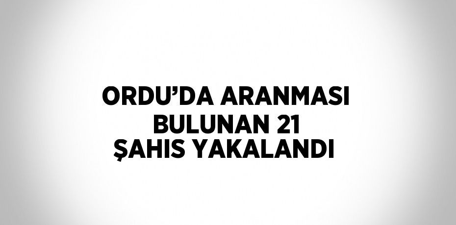 ORDU’DA ARANMASI BULUNAN 21 ŞAHIS YAKALANDI