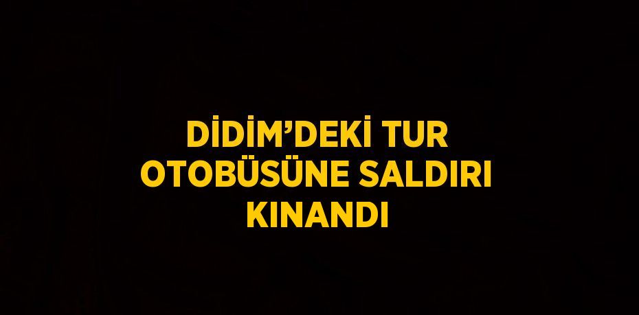DİDİM’DEKİ TUR OTOBÜSÜNE SALDIRI KINANDI