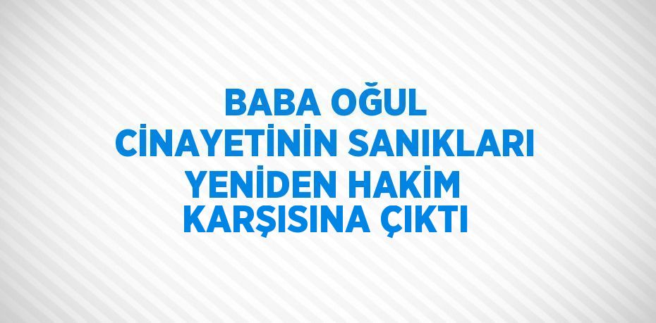 BABA OĞUL CİNAYETİNİN SANIKLARI YENİDEN HAKİM KARŞISINA ÇIKTI