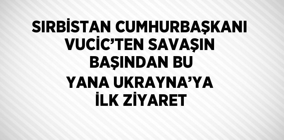 SIRBİSTAN CUMHURBAŞKANI VUCİC’TEN SAVAŞIN BAŞINDAN BU YANA UKRAYNA’YA İLK ZİYARET