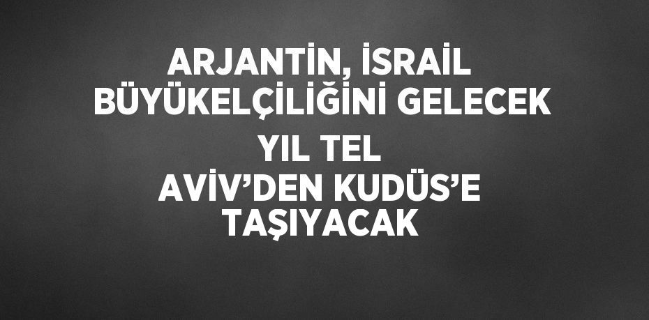 ARJANTİN, İSRAİL BÜYÜKELÇİLİĞİNİ GELECEK YIL TEL AVİV’DEN KUDÜS’E TAŞIYACAK