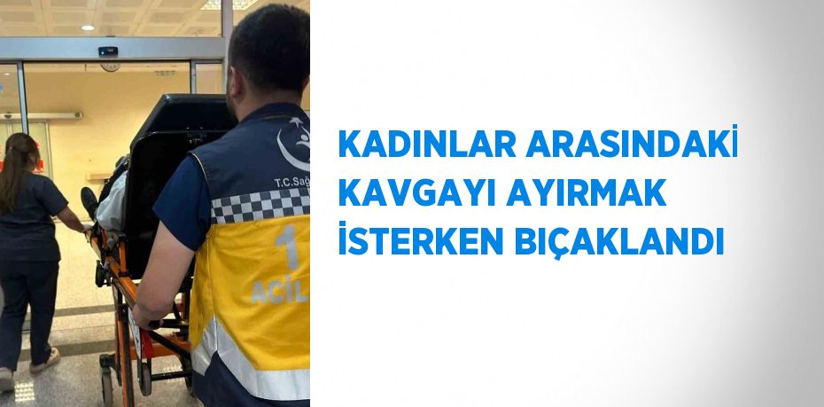KADINLAR ARASINDAKİ KAVGAYI AYIRMAK İSTERKEN BIÇAKLANDI