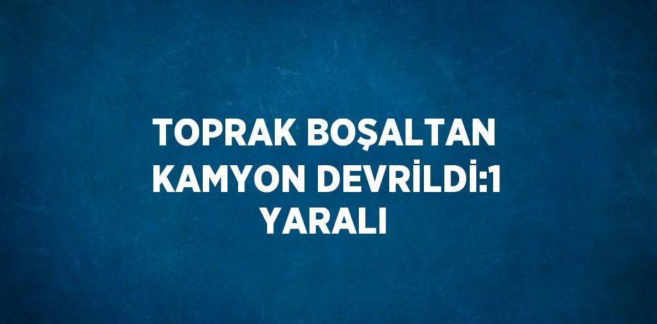 TOPRAK BOŞALTAN KAMYON DEVRİLDİ:1 YARALI