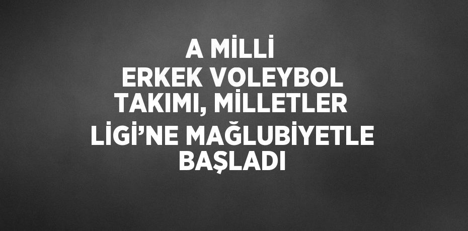 A MİLLİ ERKEK VOLEYBOL TAKIMI, MİLLETLER LİGİ’NE MAĞLUBİYETLE BAŞLADI