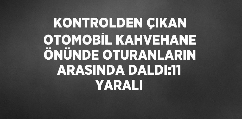 KONTROLDEN ÇIKAN OTOMOBİL KAHVEHANE ÖNÜNDE OTURANLARIN ARASINDA DALDI:11 YARALI