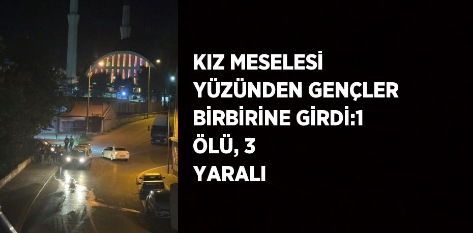 KIZ MESELESİ YÜZÜNDEN GENÇLER BİRBİRİNE GİRDİ:1 ÖLÜ, 3 YARALI