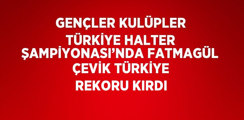 GENÇLER KULÜPLER TÜRKİYE HALTER ŞAMPİYONASI’NDA FATMAGÜL ÇEVİK TÜRKİYE REKORU KIRDI