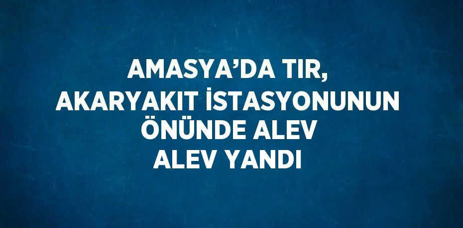 AMASYA’DA TIR, AKARYAKIT İSTASYONUNUN ÖNÜNDE ALEV ALEV YANDI