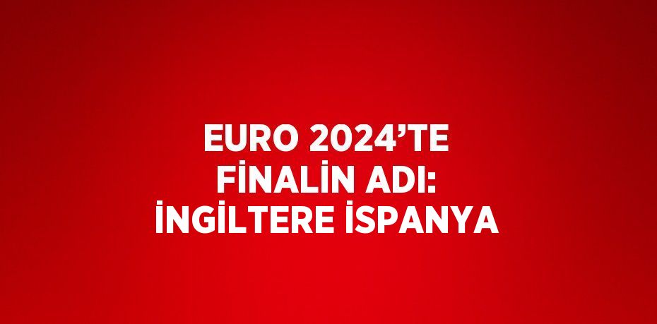 EURO 2024’TE FİNALİN ADI: İNGİLTERE İSPANYA