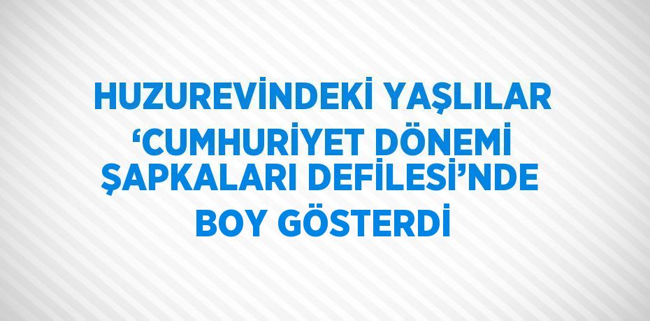 HUZUREVİNDEKİ YAŞLILAR ‘CUMHURİYET DÖNEMİ ŞAPKALARI DEFİLESİ’NDE BOY GÖSTERDİ