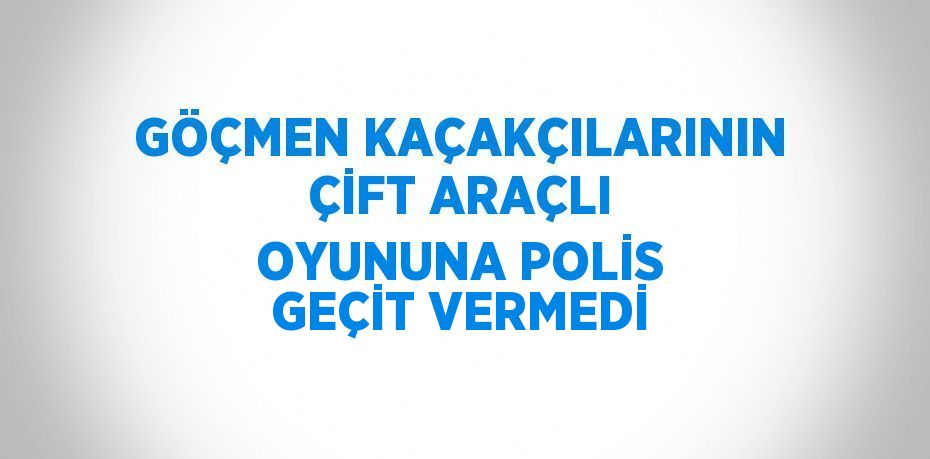 GÖÇMEN KAÇAKÇILARININ ÇİFT ARAÇLI OYUNUNA POLİS GEÇİT VERMEDİ