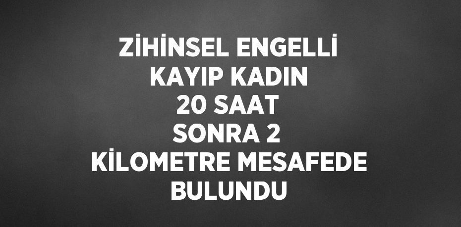 ZİHİNSEL ENGELLİ KAYIP KADIN 20 SAAT SONRA 2 KİLOMETRE MESAFEDE BULUNDU