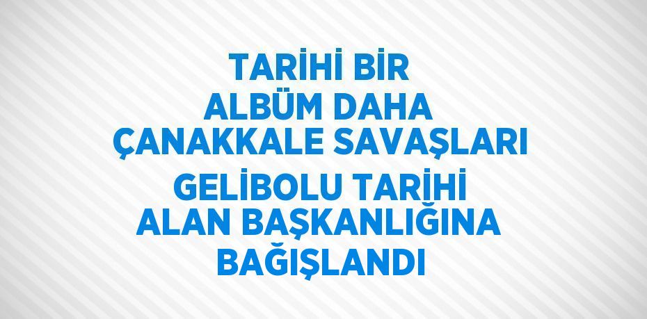 TARİHİ BİR ALBÜM DAHA ÇANAKKALE SAVAŞLARI GELİBOLU TARİHİ ALAN BAŞKANLIĞINA BAĞIŞLANDI