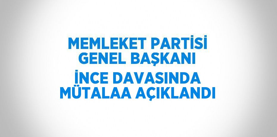 MEMLEKET PARTİSİ GENEL BAŞKANI İNCE DAVASINDA MÜTALAA AÇIKLANDI