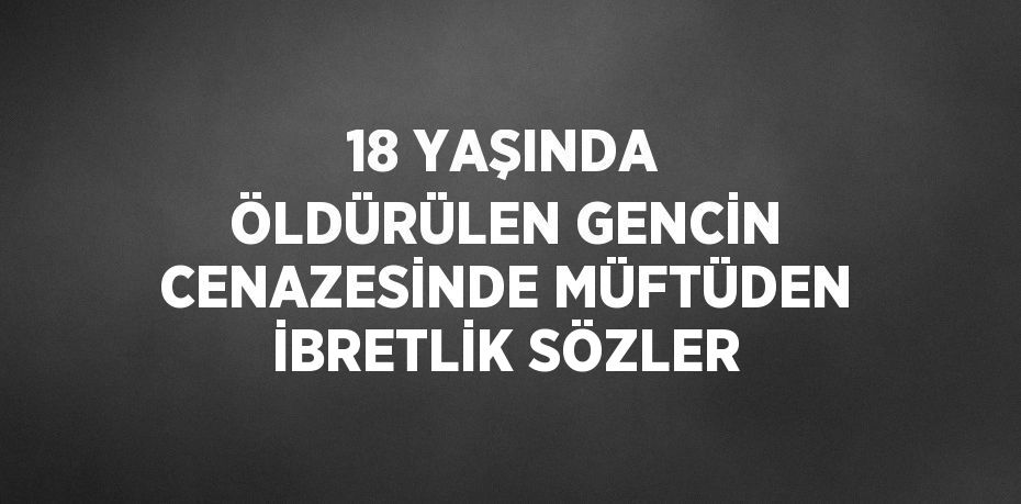 18 YAŞINDA ÖLDÜRÜLEN GENCİN CENAZESİNDE MÜFTÜDEN İBRETLİK SÖZLER