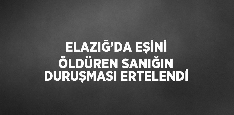 ELAZIĞ’DA EŞİNİ ÖLDÜREN SANIĞIN DURUŞMASI ERTELENDİ