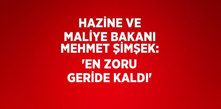 HAZİNE VE MALİYE BAKANI MEHMET ŞİMŞEK: 'EN ZORU GERİDE KALDI'