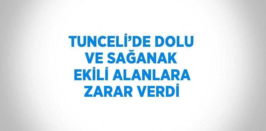 TUNCELİ’DE DOLU VE SAĞANAK EKİLİ ALANLARA ZARAR VERDİ