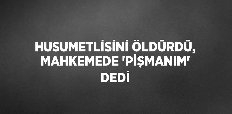 HUSUMETLİSİNİ ÖLDÜRDÜ, MAHKEMEDE 'PİŞMANIM' DEDİ