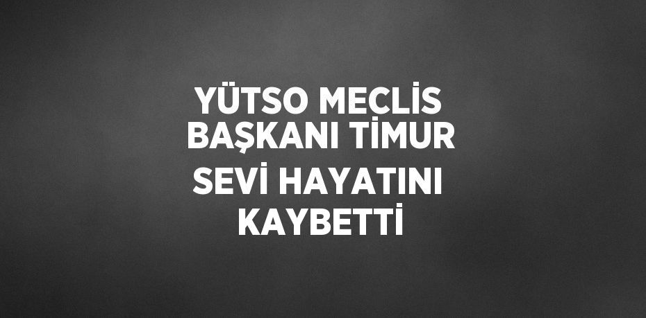 YÜTSO MECLİS BAŞKANI TİMUR SEVİ HAYATINI KAYBETTİ