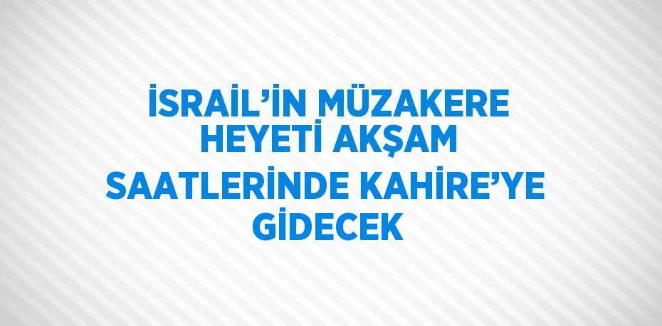 İSRAİL’İN MÜZAKERE HEYETİ AKŞAM SAATLERİNDE KAHİRE’YE GİDECEK