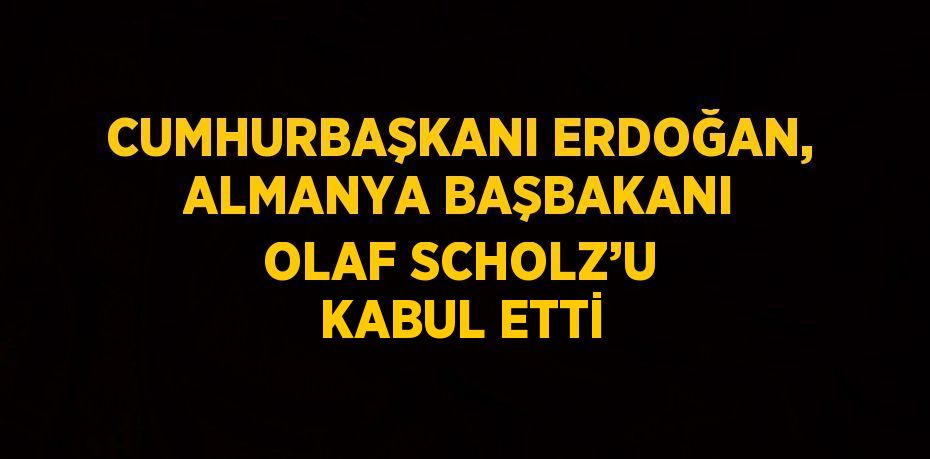 CUMHURBAŞKANI ERDOĞAN, ALMANYA BAŞBAKANI OLAF SCHOLZ’U KABUL ETTİ