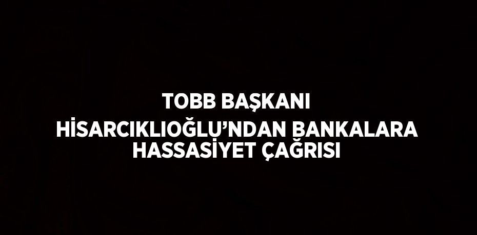 TOBB BAŞKANI HİSARCIKLIOĞLU’NDAN BANKALARA HASSASİYET ÇAĞRISI