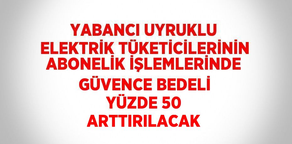 YABANCI UYRUKLU ELEKTRİK TÜKETİCİLERİNİN ABONELİK İŞLEMLERİNDE GÜVENCE BEDELİ YÜZDE 50 ARTTIRILACAK