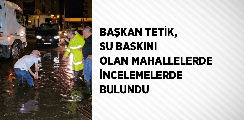 BAŞKAN TETİK, SU BASKINI OLAN MAHALLELERDE İNCELEMELERDE BULUNDU