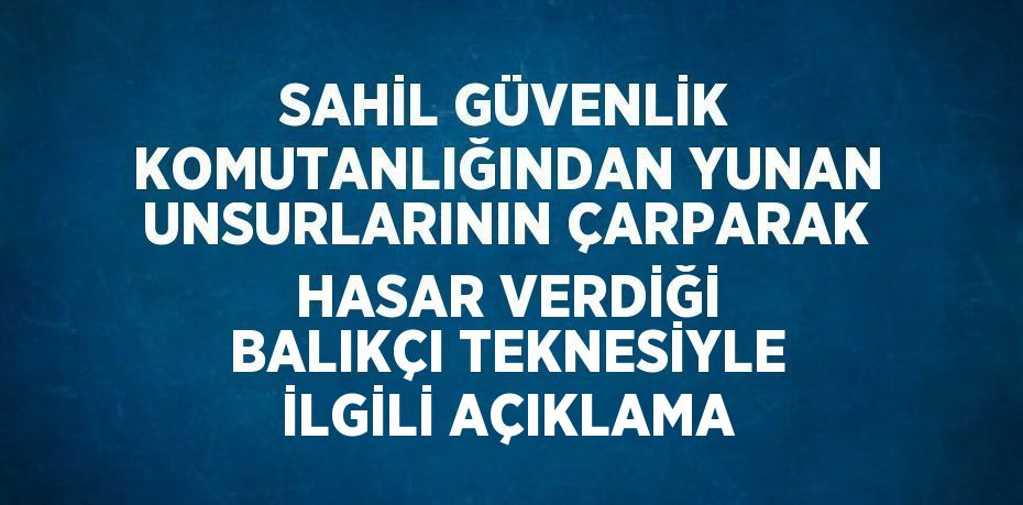 SAHİL GÜVENLİK KOMUTANLIĞINDAN YUNAN UNSURLARININ ÇARPARAK HASAR VERDİĞİ BALIKÇI TEKNESİYLE İLGİLİ AÇIKLAMA