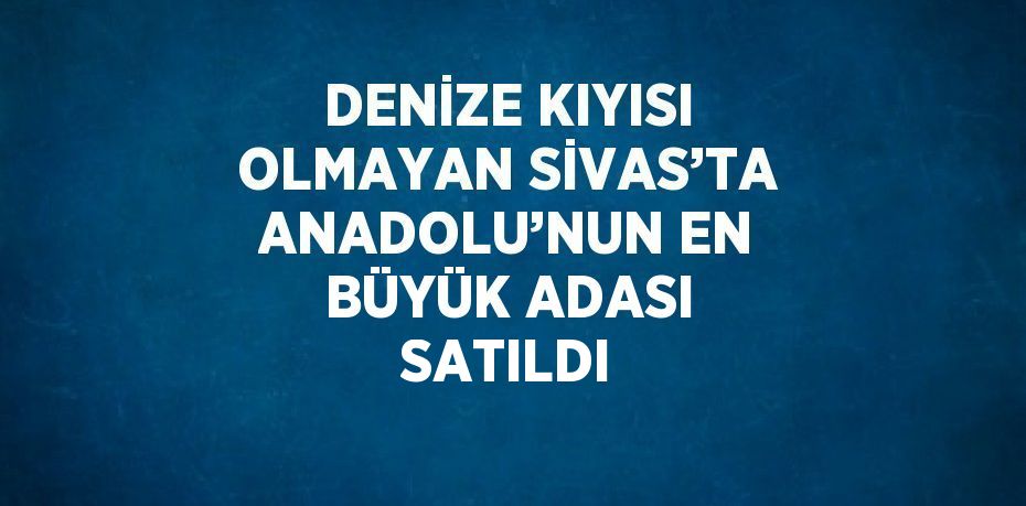 DENİZE KIYISI OLMAYAN SİVAS’TA ANADOLU’NUN EN BÜYÜK ADASI SATILDI