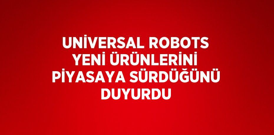 UNİVERSAL ROBOTS YENİ ÜRÜNLERİNİ PİYASAYA SÜRDÜĞÜNÜ DUYURDU