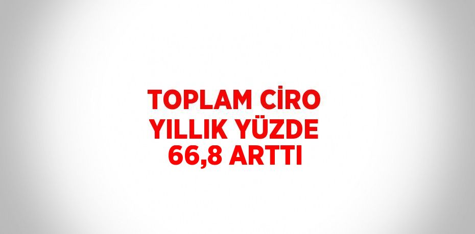 TOPLAM CİRO YILLIK YÜZDE 66,8 ARTTI