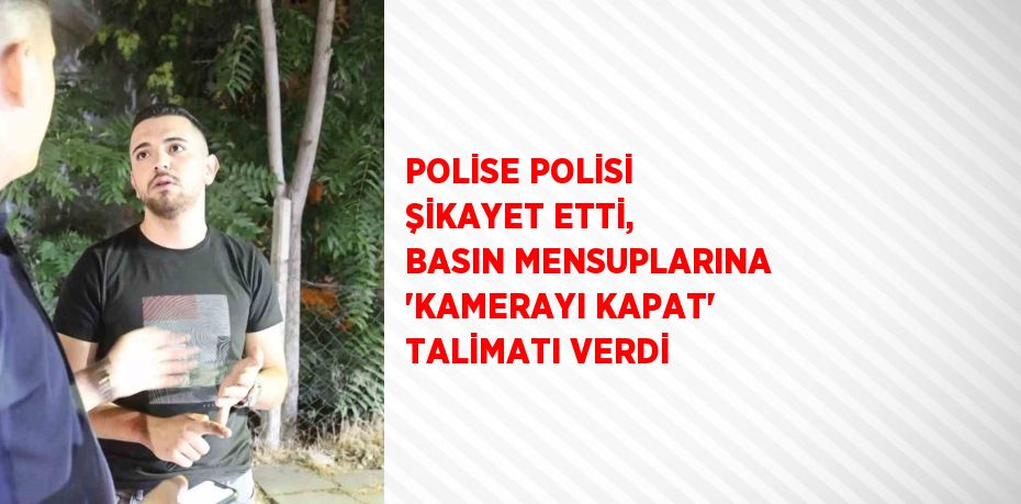 POLİSE POLİSİ ŞİKAYET ETTİ, BASIN MENSUPLARINA 'KAMERAYI KAPAT' TALİMATI VERDİ