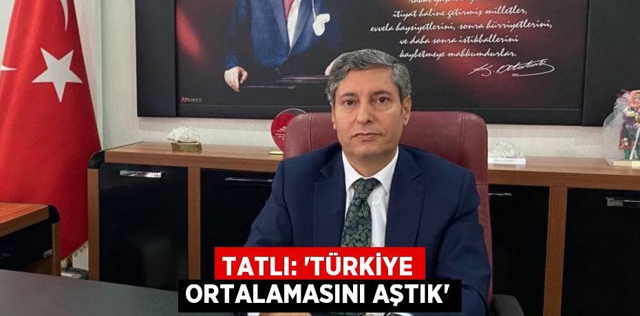 TATLI: “TÜRKİYE ORTALAMASINI AŞTIK”