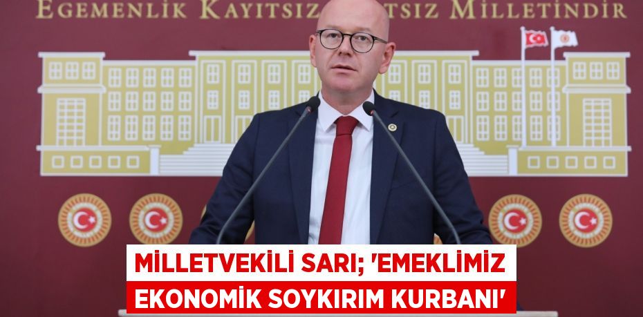 MİLLETVEKİLİ SARI; “EMEKLİMİZ EKONOMİK SOYKIRIM KURBANI”