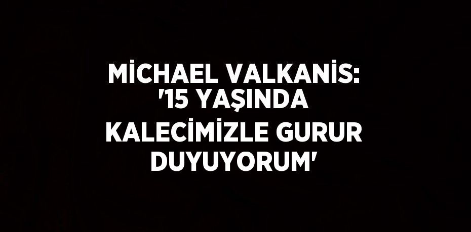 MİCHAEL VALKANİS: '15 YAŞINDA KALECİMİZLE GURUR DUYUYORUM'