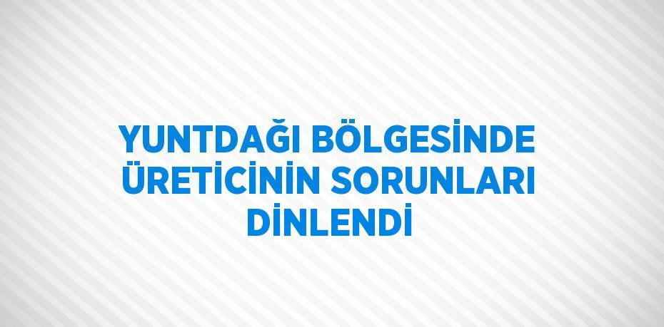 YUNTDAĞI BÖLGESİNDE ÜRETİCİNİN SORUNLARI DİNLENDİ