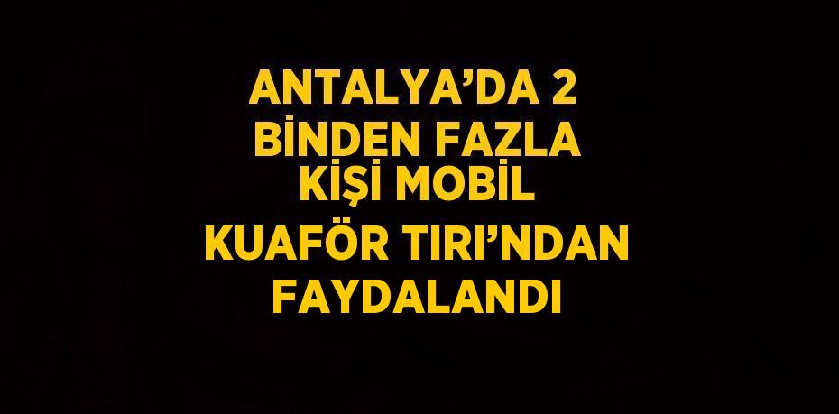 ANTALYA’DA 2 BİNDEN FAZLA KİŞİ MOBİL KUAFÖR TIRI’NDAN FAYDALANDI