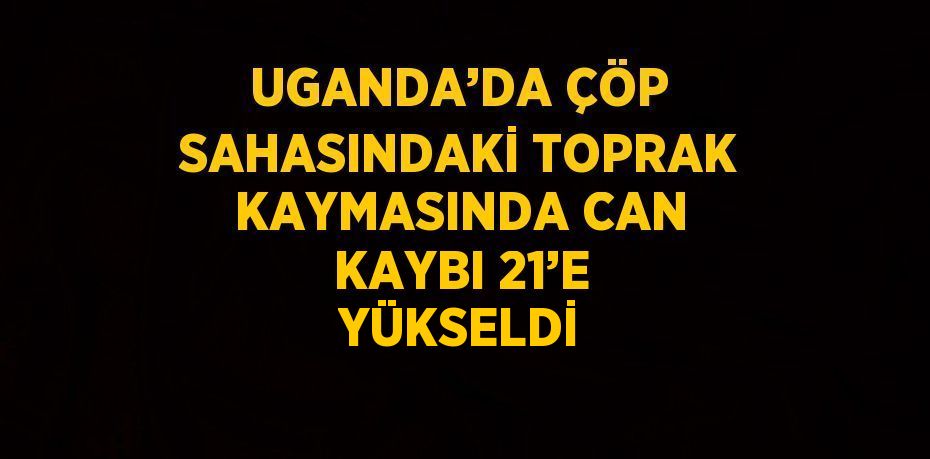 UGANDA’DA ÇÖP SAHASINDAKİ TOPRAK KAYMASINDA CAN KAYBI 21’E YÜKSELDİ