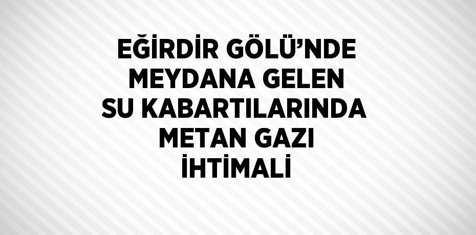 EĞİRDİR GÖLÜ’NDE MEYDANA GELEN SU KABARTILARINDA METAN GAZI İHTİMALİ