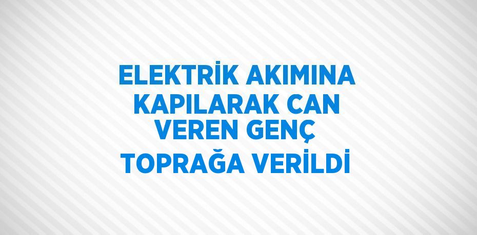 ELEKTRİK AKIMINA KAPILARAK CAN VEREN GENÇ TOPRAĞA VERİLDİ