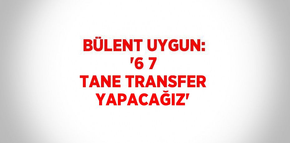 BÜLENT UYGUN: '6 7 TANE TRANSFER YAPACAĞIZ'