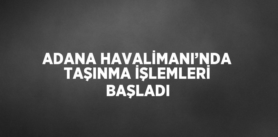 ADANA HAVALİMANI’NDA TAŞINMA İŞLEMLERİ BAŞLADI