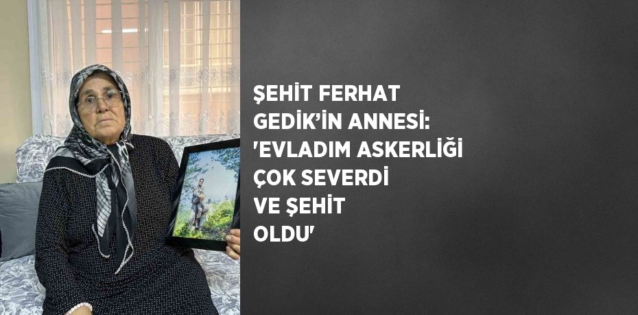 ŞEHİT FERHAT GEDİK’İN ANNESİ: 'EVLADIM ASKERLİĞİ ÇOK SEVERDİ VE ŞEHİT OLDU'