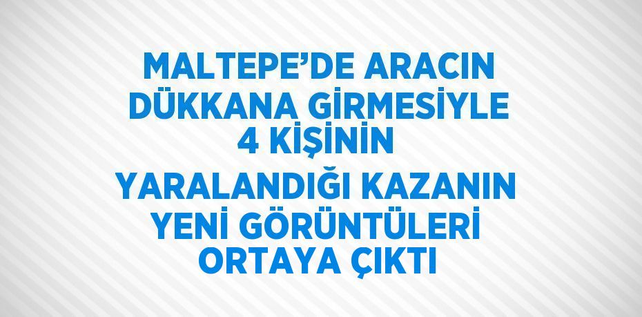 MALTEPE’DE ARACIN DÜKKANA GİRMESİYLE 4 KİŞİNİN YARALANDIĞI KAZANIN YENİ GÖRÜNTÜLERİ ORTAYA ÇIKTI