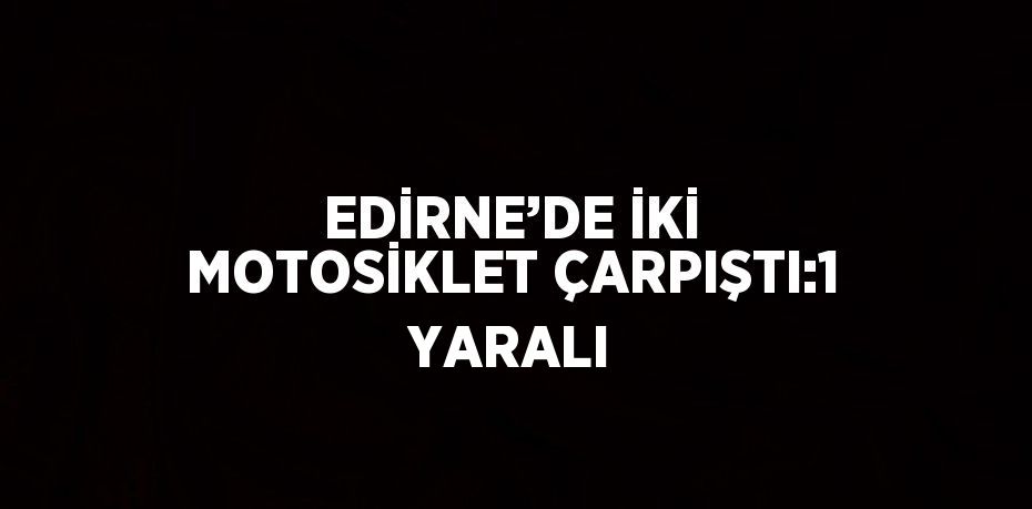 EDİRNE’DE İKİ MOTOSİKLET ÇARPIŞTI:1 YARALI